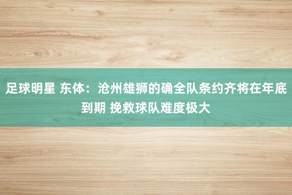 足球明星 东体：沧州雄狮的确全队条约齐将在年底到期 挽救球队难度极大