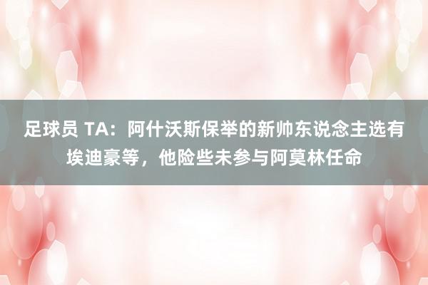 足球员 TA：阿什沃斯保举的新帅东说念主选有埃迪豪等，他险些未参与阿莫林任命