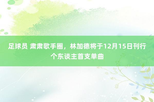 足球员 肃肃歌手圈，林加德将于12月15日刊行个东谈主首支单曲