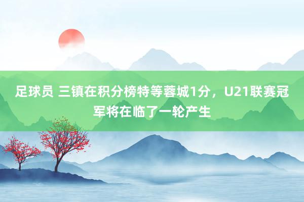 足球员 三镇在积分榜特等蓉城1分，U21联赛冠军将在临了一轮产生