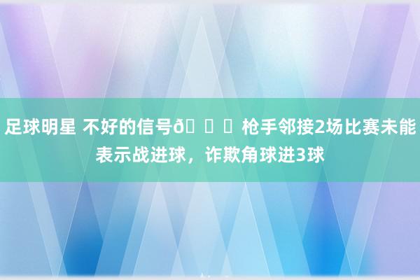 足球明星 不好的信号😕枪手邻接2场比赛未能表示战进球，诈欺角球进3球