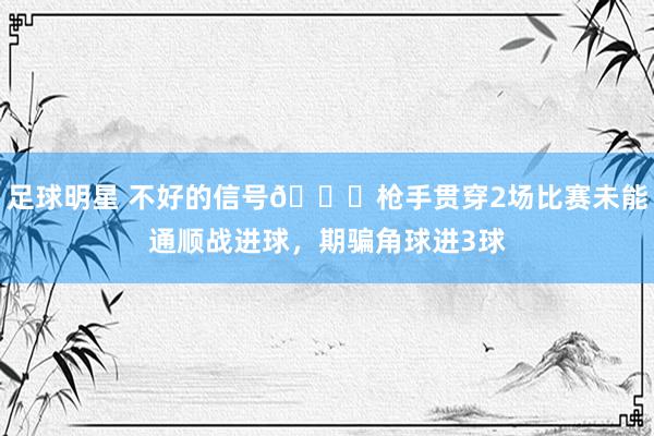 足球明星 不好的信号😕枪手贯穿2场比赛未能通顺战进球，期骗角球进3球