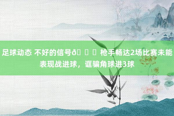 足球动态 不好的信号😕枪手畅达2场比赛未能表现战进球，诓骗角球进3球