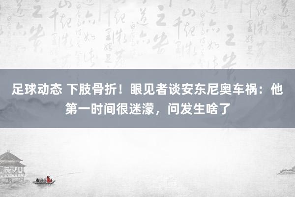 足球动态 下肢骨折！眼见者谈安东尼奥车祸：他第一时间很迷濛，问发生啥了