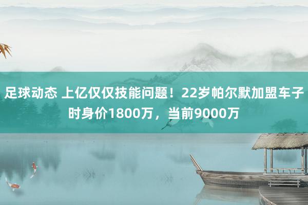 足球动态 上亿仅仅技能问题！22岁帕尔默加盟车子时身价1800万，当前9000万