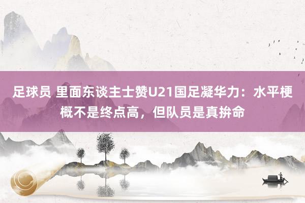 足球员 里面东谈主士赞U21国足凝华力：水平梗概不是终点高，但队员是真拚命