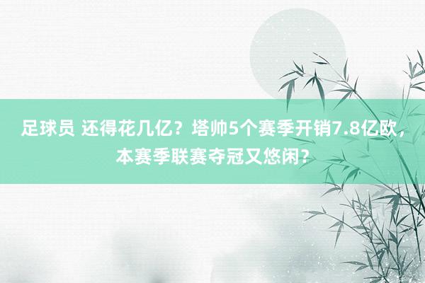 足球员 还得花几亿？塔帅5个赛季开销7.8亿欧，本赛季联赛夺冠又悠闲？