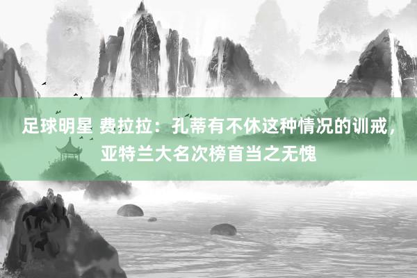 足球明星 费拉拉：孔蒂有不休这种情况的训戒，亚特兰大名次榜首当之无愧