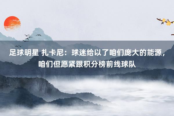 足球明星 扎卡尼：球迷给以了咱们庞大的能源，咱们但愿紧跟积分榜前线球队