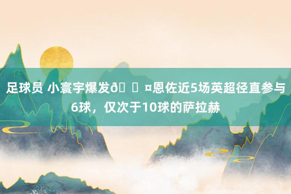 足球员 小寰宇爆发😤恩佐近5场英超径直参与6球，仅次于10球的萨拉赫