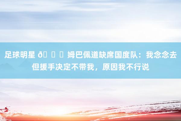 足球明星 👀姆巴佩道缺席国度队：我念念去但援手决定不带我，原因我不行说