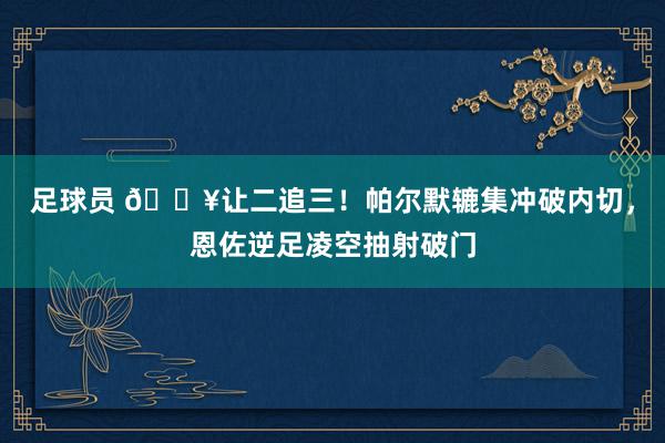 足球员 💥让二追三！帕尔默辘集冲破内切，恩佐逆足凌空抽射破门