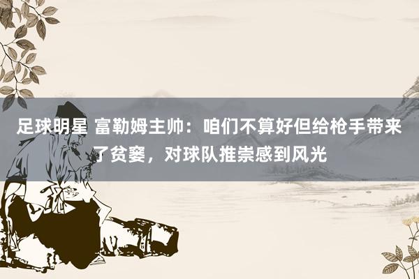 足球明星 富勒姆主帅：咱们不算好但给枪手带来了贫窭，对球队推崇感到风光