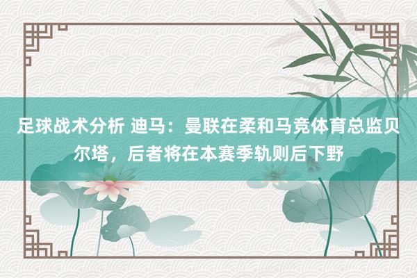 足球战术分析 迪马：曼联在柔和马竞体育总监贝尔塔，后者将在本赛季轨则后下野