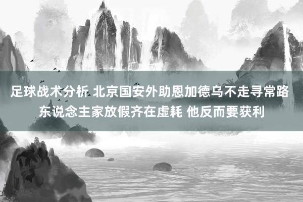 足球战术分析 北京国安外助恩加德乌不走寻常路 东说念主家放假齐在虚耗 他反而要获利