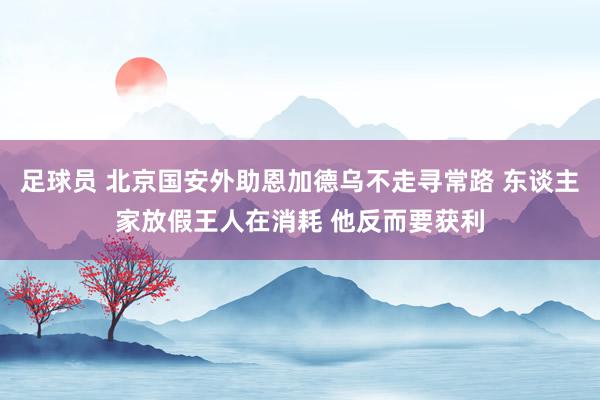 足球员 北京国安外助恩加德乌不走寻常路 东谈主家放假王人在消耗 他反而要获利