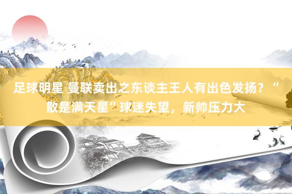 足球明星 曼联卖出之东谈主王人有出色发扬？“散是满天星”球迷失望，新帅压力大